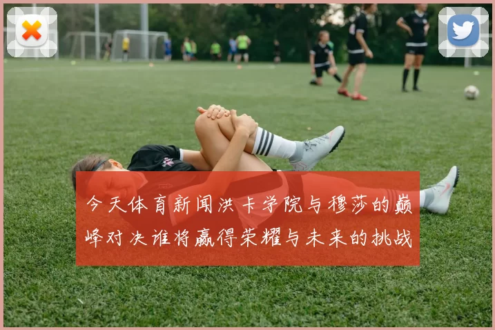 今天体育新闻洪卡学院与穆莎的巅峰对决谁将赢得荣耀与未来的挑战