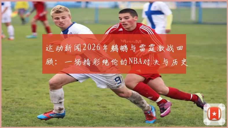 运动新闻2026年鹈鹕与雷霆激战回顾：一场精彩绝伦的NBA对决与历史瞬间