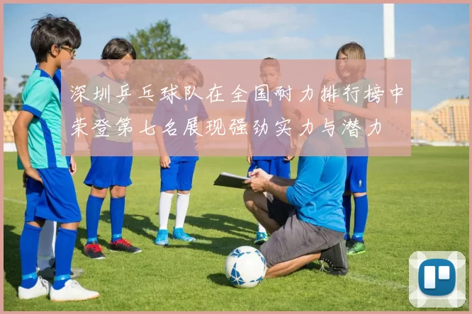 深圳乒乓球队在全国耐力排行榜中荣登第七名展现强劲实力与潜力