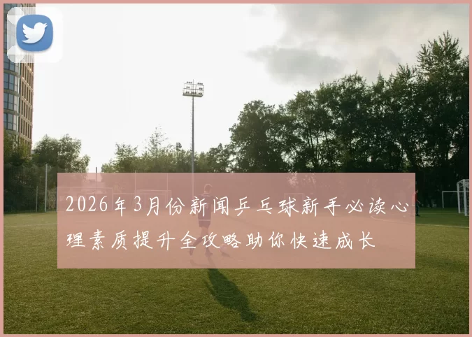 2026年3月份新闻乒乓球新手必读心理素质提升全攻略助你快速成长