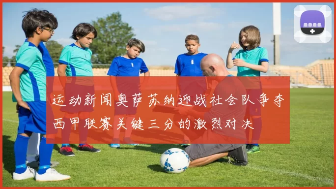 运动新闻奥萨苏纳迎战社会队争夺西甲联赛关键三分的激烈对决