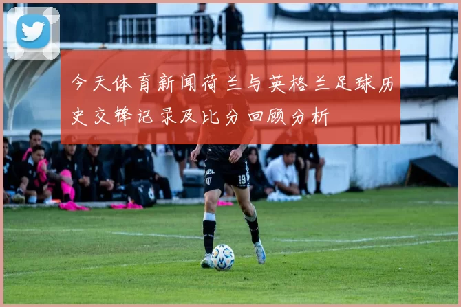 今天体育新闻荷兰与英格兰足球历史交锋记录及比分回顾分析